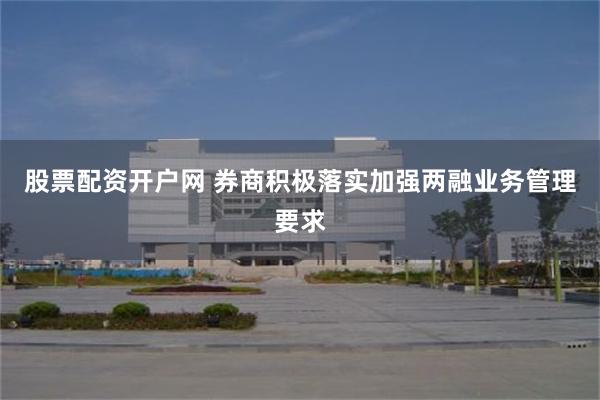 股票配资开户网 券商积极落实加强两融业务管理要求