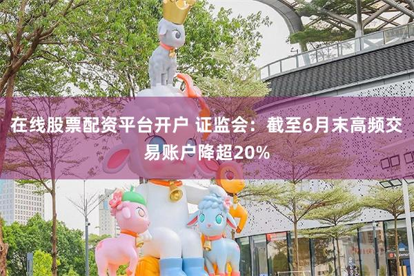 在线股票配资平台开户 证监会：截至6月末高频交易账户降超20%