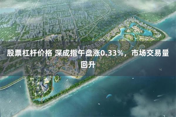 股票杠杆价格 深成指午盘涨0.33%，市场交易量回升