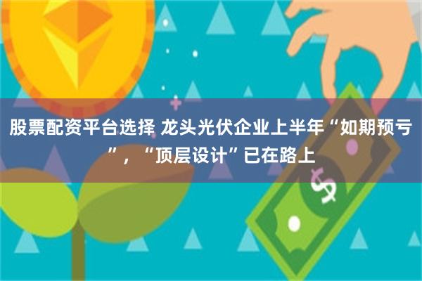 股票配资平台选择 龙头光伏企业上半年“如期预亏”，“顶层设计”已在路上