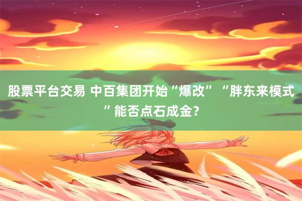 股票平台交易 中百集团开始“爆改” “胖东来模式”能否点石成金？