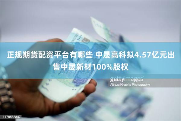 正规期货配资平台有哪些 中晟高科拟4.57亿元出售中晟新材100%股权