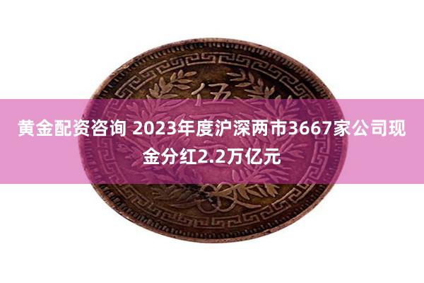 黄金配资咨询 2023年度沪深两市3667家公司现金分红2.2万亿元