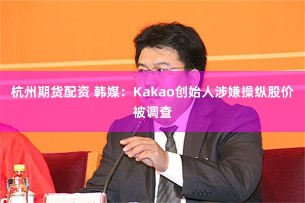 杭州期货配资 韩媒：Kakao创始人涉嫌操纵股价被调查