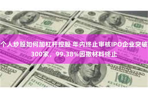 个人炒股如何加杠杆控股 年内终止审核IPO企业突破300家，99.38%因撤材料终止