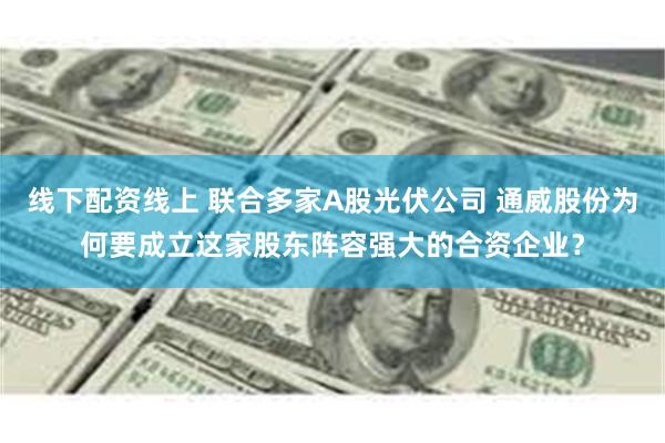 线下配资线上 联合多家A股光伏公司 通威股份为何要成立这家股东阵容强大的合资企业？