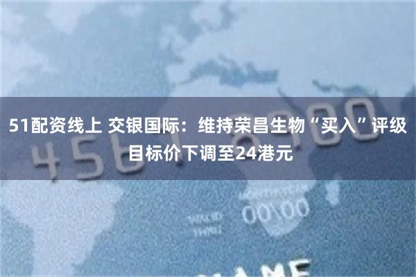 51配资线上 交银国际：维持荣昌生物“买入”评级 目标价下调至24港元