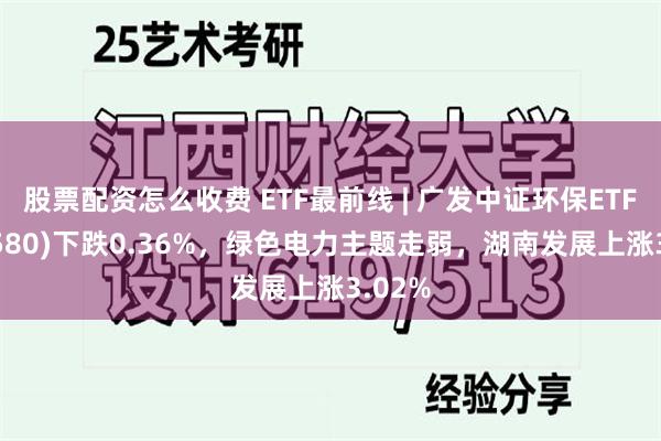 股票配资怎么收费 ETF最前线 | 广发中证环保ETF(512580)下跌0.36%，绿色电力主题走弱，湖南发展上涨3.02%