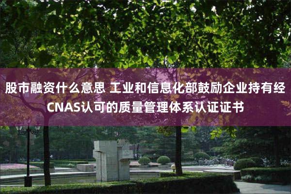 股市融资什么意思 工业和信息化部鼓励企业持有经CNAS认可的质量管理体系认证证书