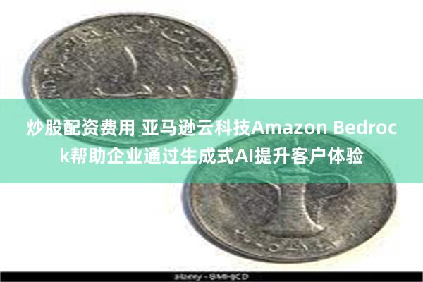 炒股配资费用 亚马逊云科技Amazon Bedrock帮助企业通过生成式AI提升客户体验