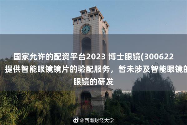 国家允许的配资平台2023 博士眼镜(300622.SZ)：提供智能眼镜镜片的验配服务，暂未涉及智能眼镜的研发