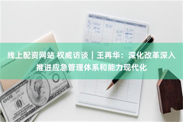 线上配资网站 权威访谈｜王再华：深化改革深入推进应急管理体系和能力现代化