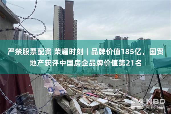 严禁股票配资 荣耀时刻｜品牌价值185亿，国贸地产获评中国房企品牌价值第21名