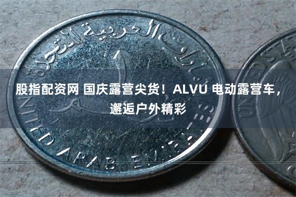 股指配资网 国庆露营尖货！ALVU 电动露营车，邂逅户外精彩