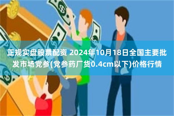 正规实盘股票配资 2024年10月18日全国主要批发市场党参(党参药厂货0.4cm以下)价格行情