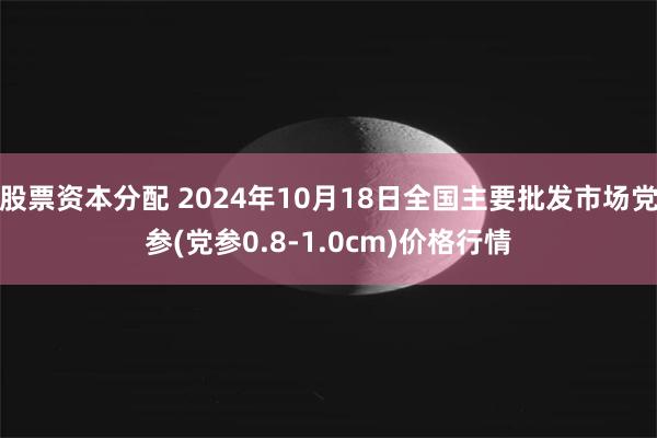 股票资本分配 2024年10月18日全国主要批发市场党参(党参0.8-1.0cm)价格行情