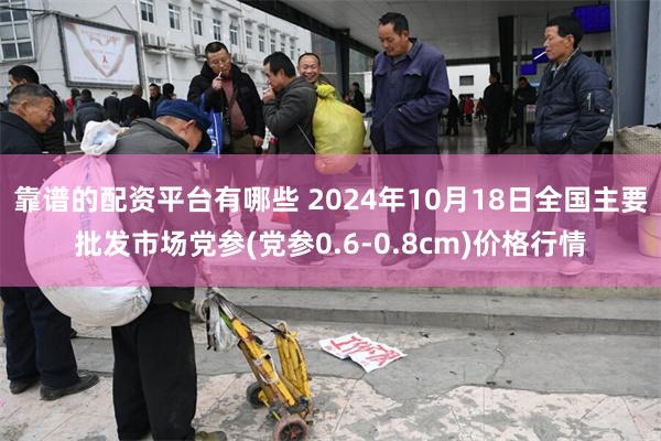 靠谱的配资平台有哪些 2024年10月18日全国主要批发市场党参(党参0.6-0.8cm)价格行情