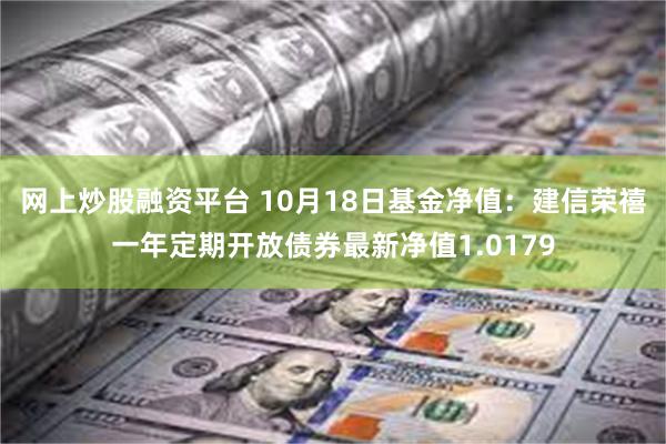 网上炒股融资平台 10月18日基金净值：建信荣禧一年定期开放债券最新净值1.0179