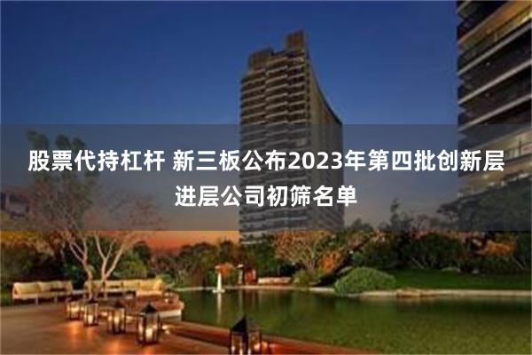 股票代持杠杆 新三板公布2023年第四批创新层进层公司初筛名单