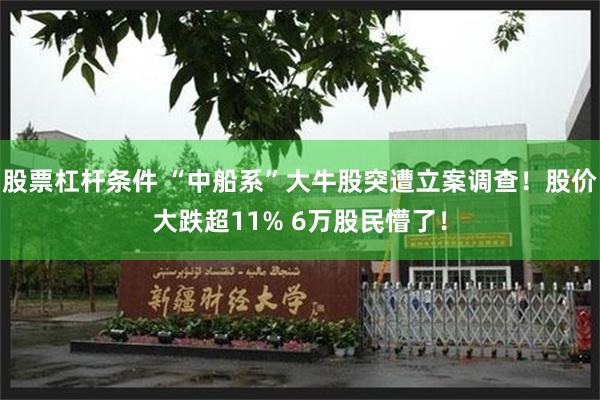 股票杠杆条件 “中船系”大牛股突遭立案调查！股价大跌超11% 6万股民懵了！