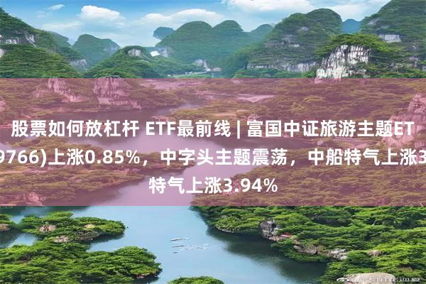 股票如何放杠杆 ETF最前线 | 富国中证旅游主题ETF(159766)上涨0.85%，中字头主题震荡，中船特气上涨3.94%