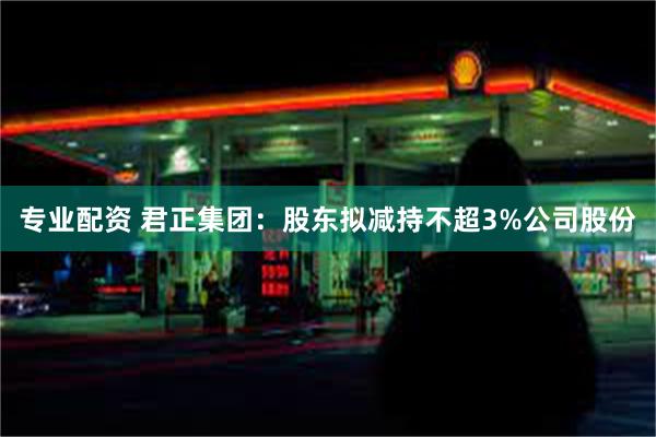 专业配资 君正集团：股东拟减持不超3%公司股份