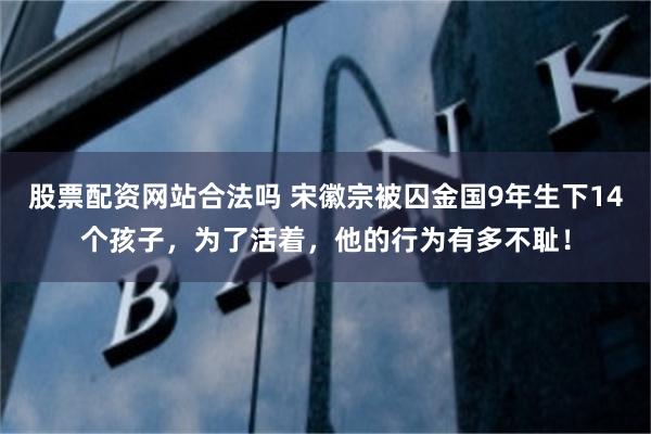 股票配资网站合法吗 宋徽宗被囚金国9年生下14个孩子，为了活着，他的行为有多不耻！