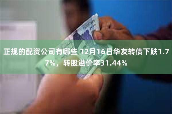 正规的配资公司有哪些 12月16日华友转债下跌1.77%，转股溢价率31.44%