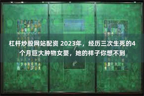 杠杆炒股网站配资 2023年，经历三次生死的4个月巨大肿物女婴，她的样子你想不到