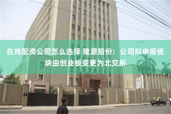 在线配资公司怎么选择 隆源股份：公司拟申报板块由创业板变更为北交所