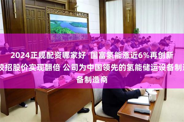 2024正规配资哪家好  国富氢能涨近6%再创新高 较招股价实现翻倍 公司为中国领先的氢能储运设备制造商