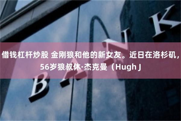 借钱杠杆炒股 金刚狼和他的新女友。近日在洛杉矶，56岁狼叔休·杰克曼（Hugh J