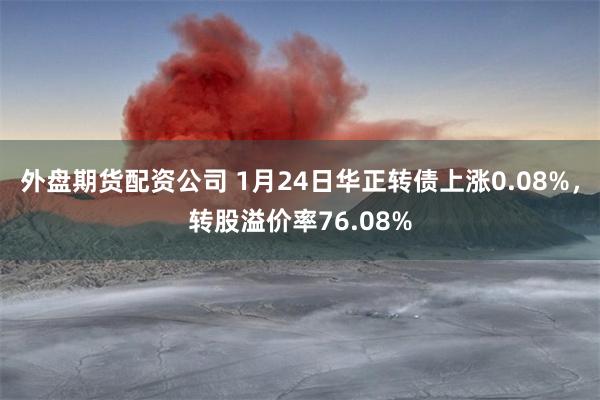 外盘期货配资公司 1月24日华正转债上涨0.08%，转股溢价率76.08%