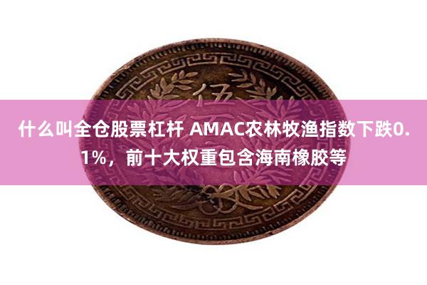 什么叫全仓股票杠杆 AMAC农林牧渔指数下跌0.1%，前十大权重包含海南橡胶等