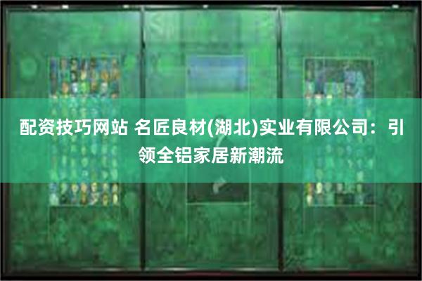 配资技巧网站 名匠良材(湖北)实业有限公司：引领全铝家居新潮流