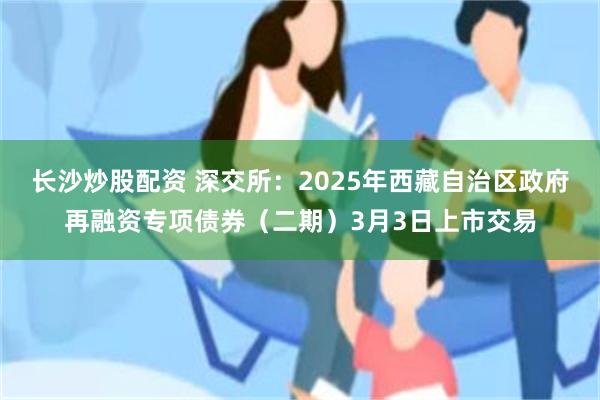 长沙炒股配资 深交所：2025年西藏自治区政府再融资专项债券（二期）3月3日上市交易