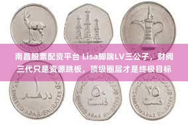 南昌股票配资平台 Lisa脚踹LV三公子，财阀三代只是资源跳板，顶级圈层才是终极目标