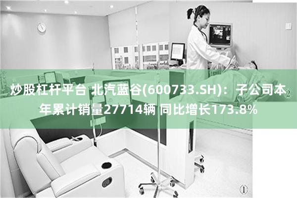 炒股杠杆平台 北汽蓝谷(600733.SH)：子公司本年累计销量27714辆 同比增长173.8%