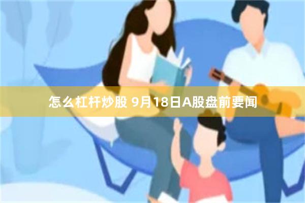 怎么杠杆炒股 9月18日A股盘前要闻